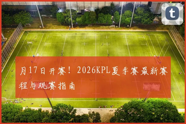 月17日开赛!2026KPL夏季赛最新赛程与观赛指南