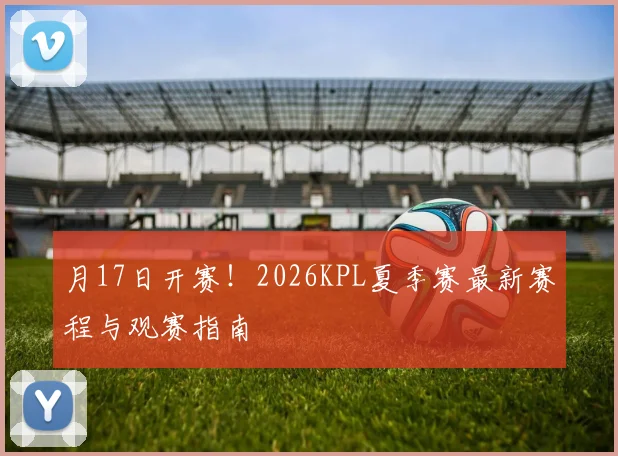 月17日开赛!2026KPL夏季赛最新赛程与观赛指南