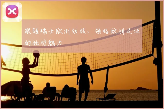 跟随瑞士欧洲劲旅,领略欧洲足坛的独特魅力