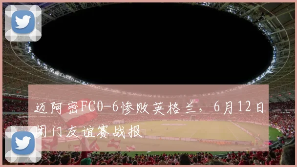迈阿密FC0-6惨败英格兰,6月12日闭门友谊赛战报