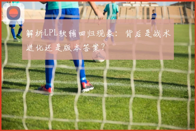 解析LPL软辅回归现象:背后是战术进化还是版本答案?