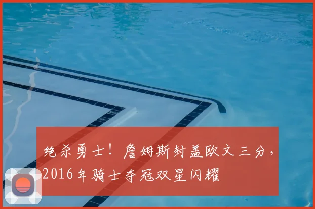 绝杀勇士!詹姆斯封盖欧文三分,2016年骑士夺冠双星闪耀